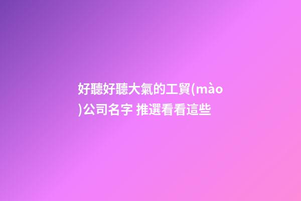 好聽好聽大氣的工貿(mào)公司名字 推選看看這些-第1張-公司起名-玄機(jī)派